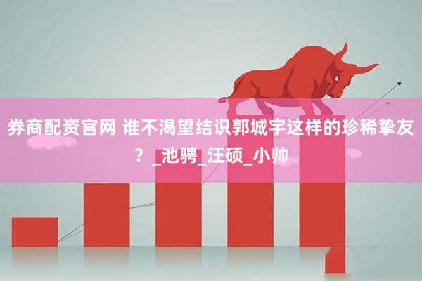 券商配资官网 谁不渴望结识郭城宇这样的珍稀挚友？_池骋_汪硕_小帅