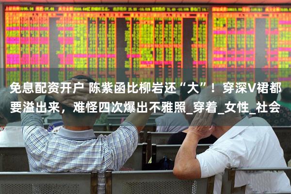 免息配资开户 陈紫函比柳岩还“大”！穿深V裙都要溢出来，难怪四次爆出不雅照_穿着_女性_社会