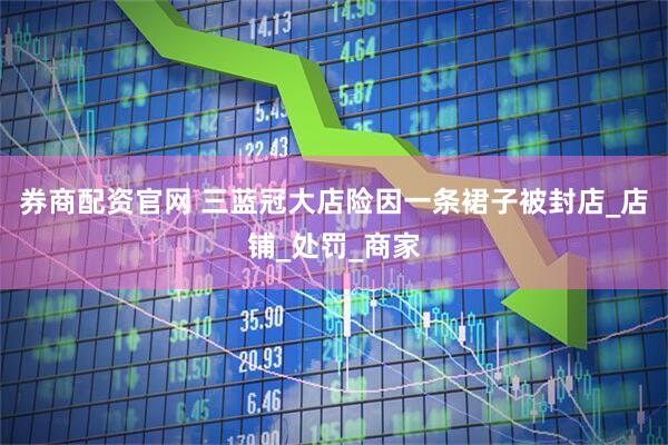 券商配资官网 三蓝冠大店险因一条裙子被封店_店铺_处罚_商家