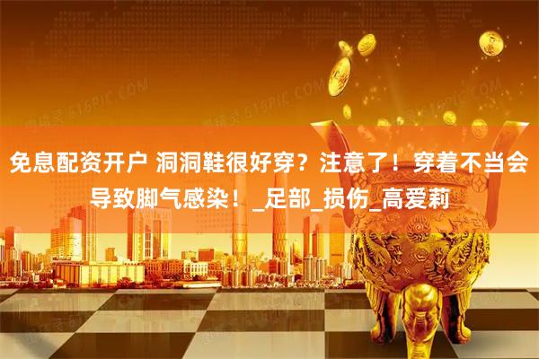 免息配资开户 洞洞鞋很好穿？注意了！穿着不当会导致脚气感染！_足部_损伤_高爱莉