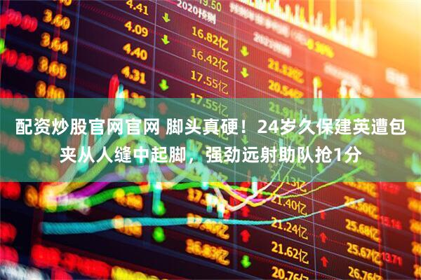 配资炒股官网官网 脚头真硬！24岁久保建英遭包夹从人缝中起脚，强劲远射助队抢1分