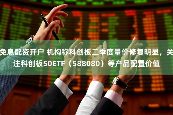 免息配资开户 机构称科创板二季度量价修复明显，关注科创板50ETF（588080）等产品配置价值