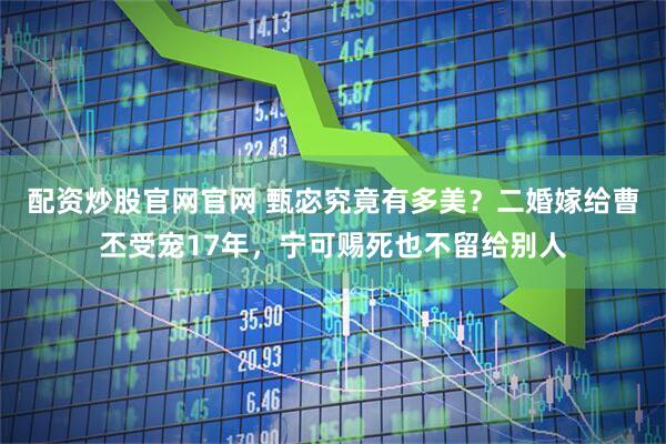 配资炒股官网官网 甄宓究竟有多美？二婚嫁给曹丕受宠17年，宁可赐死也不留给别人