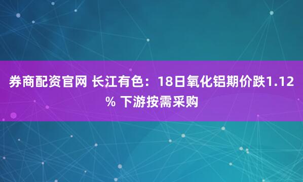 券商配资官网 长江有色：18日氧化铝期价跌1.12% 下游按需采购