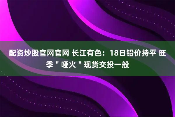 配资炒股官网官网 长江有色：18日铅价持平 旺季＂哑火＂现货交投一般