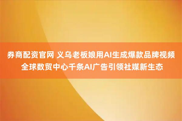 券商配资官网 义乌老板娘用AI生成爆款品牌视频 全球数贸中心千条AI广告引领社媒新生态