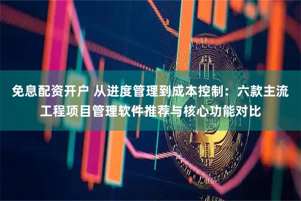 免息配资开户 从进度管理到成本控制：六款主流工程项目管理软件推荐与核心功能对比