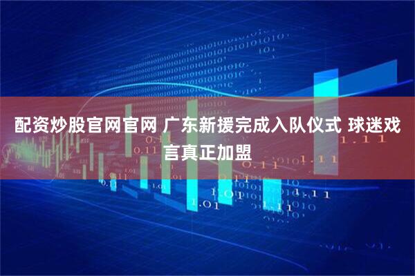 配资炒股官网官网 广东新援完成入队仪式 球迷戏言真正加盟