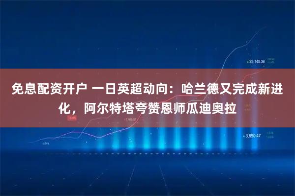免息配资开户 一日英超动向：哈兰德又完成新进化，阿尔特塔夸赞恩师瓜迪奥拉