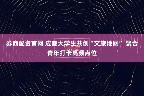 券商配资官网 成都大学生共创“文旅地图” 聚合青年打卡高频点位