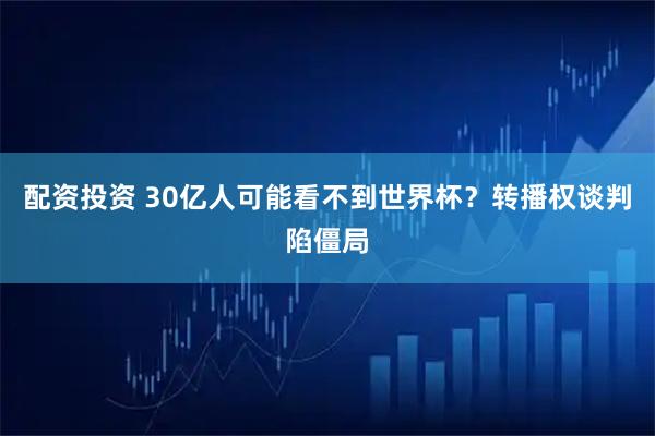 配资投资 30亿人可能看不到世界杯？转播权谈判陷僵局