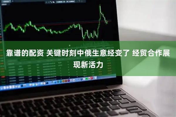 靠谱的配资 关键时刻中俄生意经变了 经贸合作展现新活力