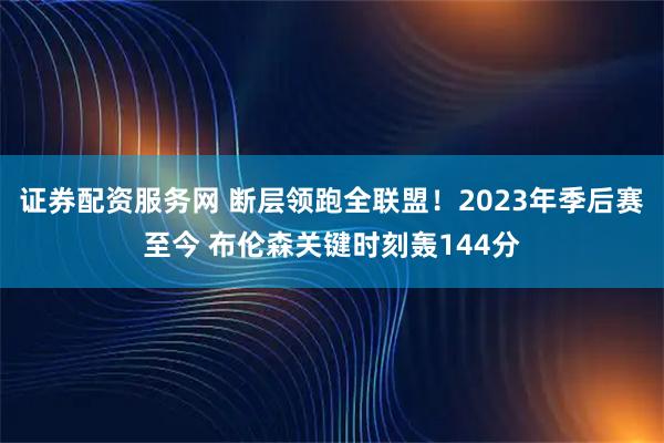 证券配资服务网 断层领跑全联盟！2023年季后赛至今 布伦森关键时刻轰144分